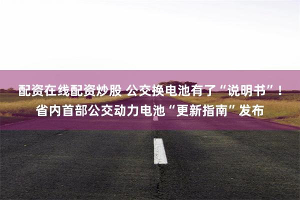 配资在线配资炒股 公交换电池有了“说明书”！省内首部公交动力电池“更新指南”发布