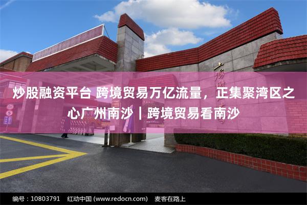 炒股融资平台 跨境贸易万亿流量，正集聚湾区之心广州南沙｜跨境贸易看南沙