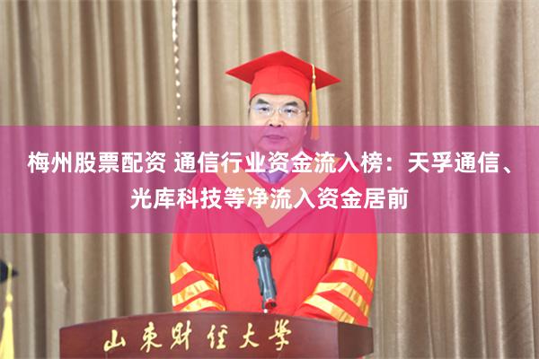 梅州股票配资 通信行业资金流入榜：天孚通信、光库科技等净流入资金居前