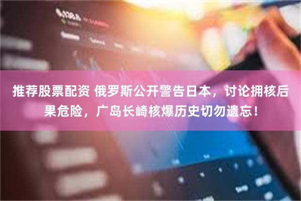 推荐股票配资 俄罗斯公开警告日本,讨论拥核后果危险,广岛长崎核爆历史切勿遗忘!