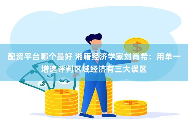 配资平台哪个最好 湘籍经济学家刘尚希：用单一增速评判区域经济有三大误区