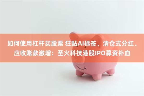 如何使用杠杆买股票 狂贴AI标签、清仓式分红、应收账款激增：圣火科技港股IPO募资补血