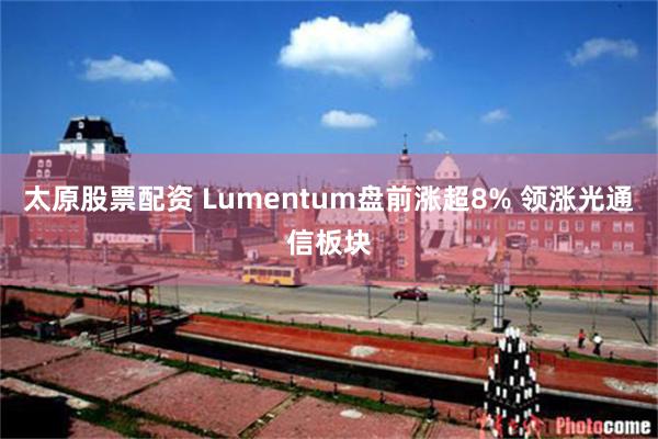 太原股票配资 Lumentum盘前涨超8% 领涨光通信板块