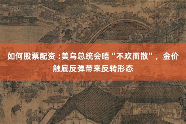 如何股票配资 :美乌总统会晤“不欢而散”，金价触底反弹带来反转形态
