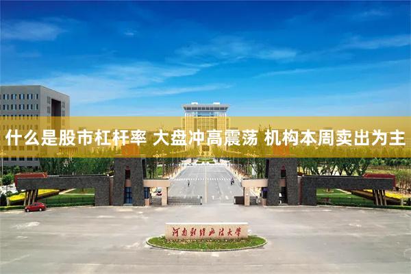 什么是股市杠杆率 大盘冲高震荡 机构本周卖出为主