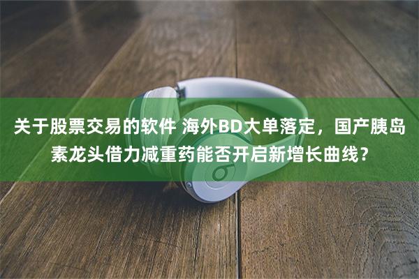 关于股票交易的软件 海外BD大单落定，国产胰岛素龙头借力减重药能否开启新增长曲线？
