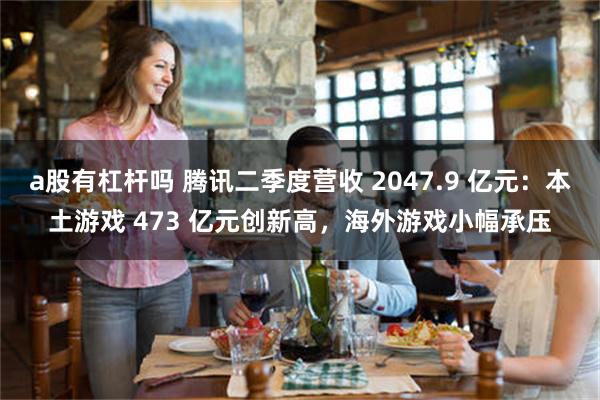 a股有杠杆吗 腾讯二季度营收 2047.9 亿元：本土游戏 473 亿元创新高，海外游戏小幅承压