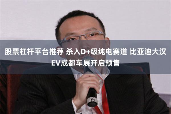股票杠杆平台推荐 杀入D+级纯电赛道 比亚迪大汉EV成都车展开启预售