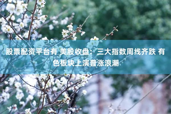 股票配资平台有 美股收盘：三大指数周线齐跌 有色板块上演普涨浪潮