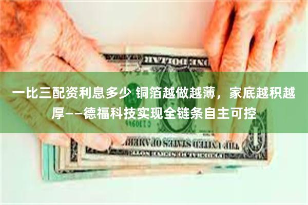 一比三配资利息多少 铜箔越做越薄，家底越积越厚——德福科技实现全链条自主可控