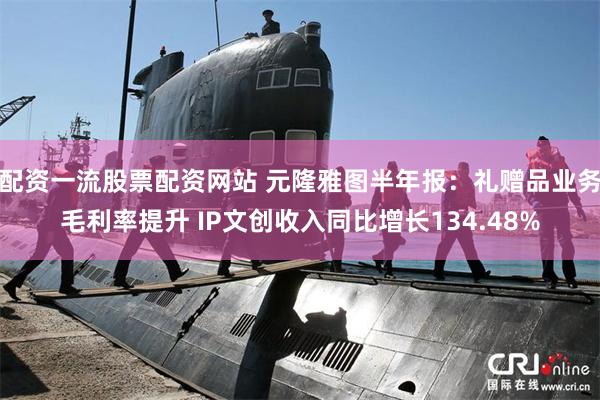 配资一流股票配资网站 元隆雅图半年报：礼赠品业务毛利率提升 IP文创收入同比增长134.48%