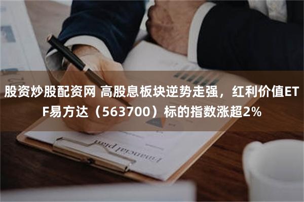 股资炒股配资网 高股息板块逆势走强，红利价值ETF易方达（563700）标的指数涨超2%