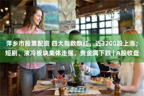 萍乡市股票配资 四大指数飘红，近3200股上涨；短剧、液冷板块集体走强，贵金属下跌 | A股收盘