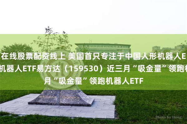 在线股票配资线上 美国首只专注于中国人形机器人ETF上市，机器人ETF易方达（159530）近三月“吸金量”领跑机器人ETF
