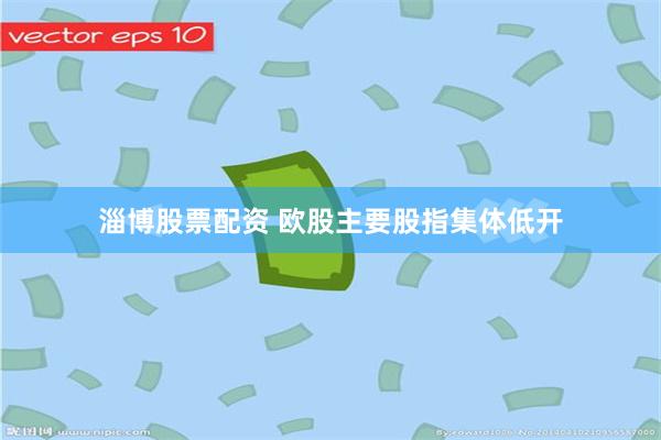 淄博股票配资 欧股主要股指集体低开