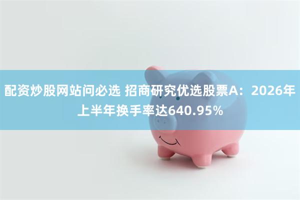 配资炒股网站问必选 招商研究优选股票A：2026年上半年换手率达640.95%
