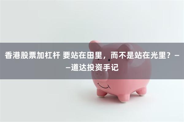 香港股票加杠杆 要站在田里，而不是站在光里？——道达投资手记