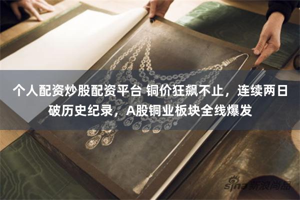 个人配资炒股配资平台 铜价狂飙不止，连续两日破历史纪录，A股铜业板块全线爆发