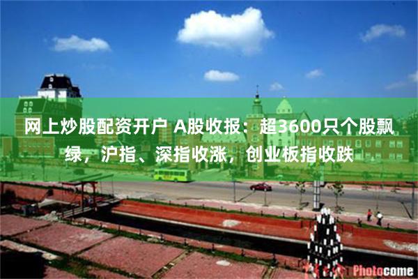 网上炒股配资开户 A股收报：超3600只个股飘绿，沪指、深指收涨，创业板指收跌
