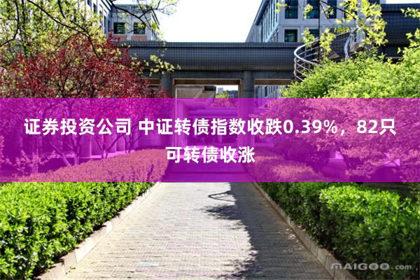 证券投资公司 中证转债指数收跌0.39%，82只可转债收涨