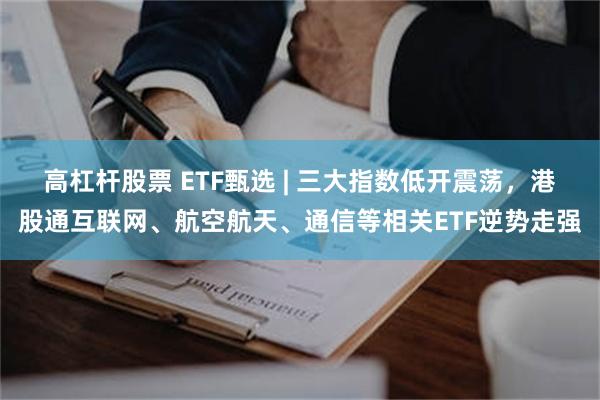 高杠杆股票 ETF甄选 | 三大指数低开震荡，港股通互联网、航空航天、通信等相关ETF逆势走强