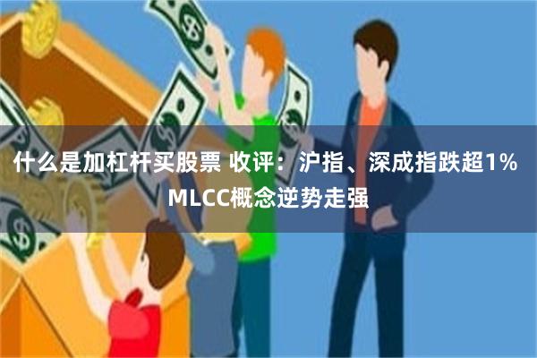 什么是加杠杆买股票 收评：沪指、深成指跌超1% MLCC概念逆势走强