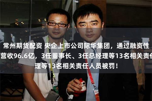 常州期货配资 央企上市公司际华集团，通过融资性贸易等虚增营收96.6亿，3任董事长、3任总经理等13名相关责任人员被罚！