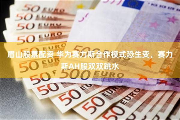 眉山股票配资 华为赛力斯合作模式恐生变，赛力斯AH股双双跳水