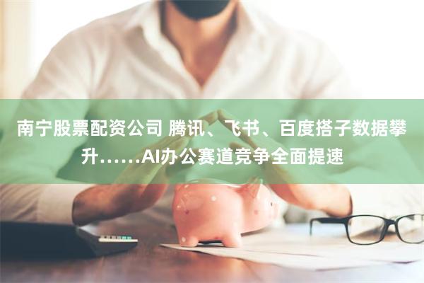 南宁股票配资公司 腾讯、飞书、百度搭子数据攀升……AI办公赛道竞争全面提速
