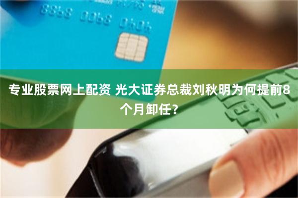 专业股票网上配资 光大证券总裁刘秋明为何提前8个月卸任？