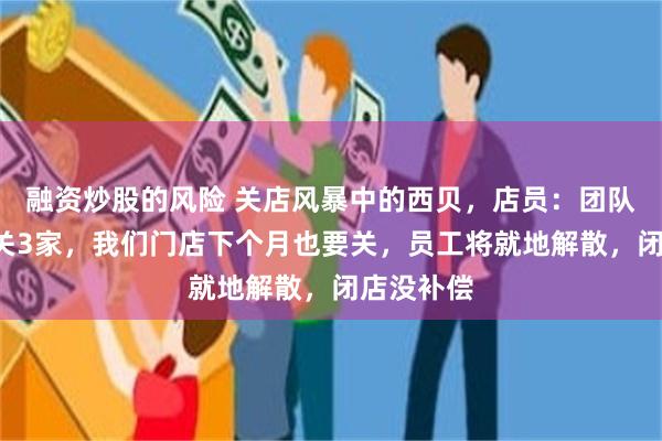 融资炒股的风险 关店风暴中的西贝，店员：团队5家店已关3家，我们门店下个月也要关，员工将就地解散，闭店没补偿