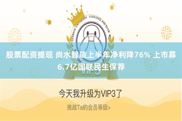 股票配资提现 尚水智能上半年净利降76% 上市募6.7亿国联民生保荐