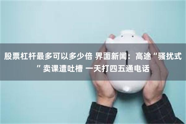 股票杠杆最多可以多少倍 界面新闻：高途“骚扰式”卖课遭吐槽 一天打四五通电话