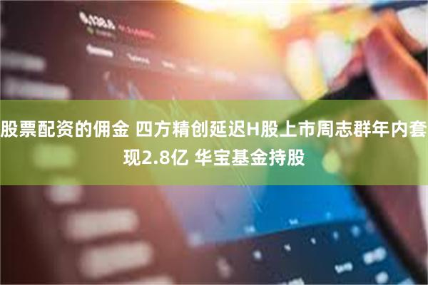 股票配资的佣金 四方精创延迟H股上市周志群年内套现2.8亿 华宝基金持股