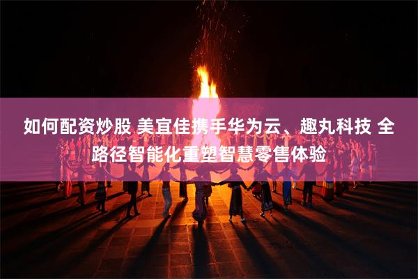 如何配资炒股 美宜佳携手华为云、趣丸科技 全路径智能化重塑智慧零售体验