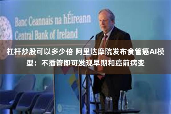 杠杆炒股可以多少倍 阿里达摩院发布食管癌AI模型：不插管即可发现早期和癌前病变