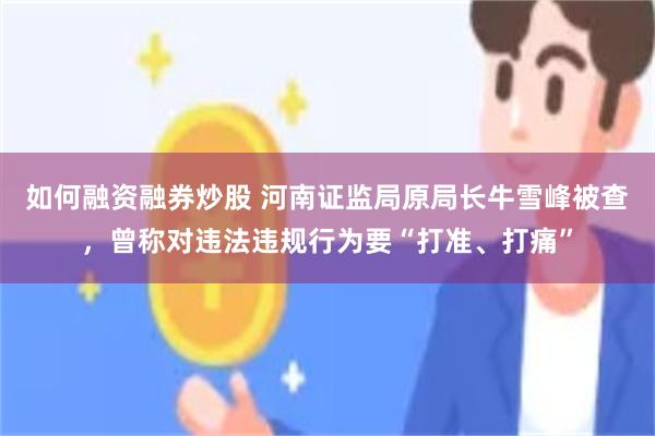 如何融资融券炒股 河南证监局原局长牛雪峰被查，曾称对违法违规行为要“打准、打痛”