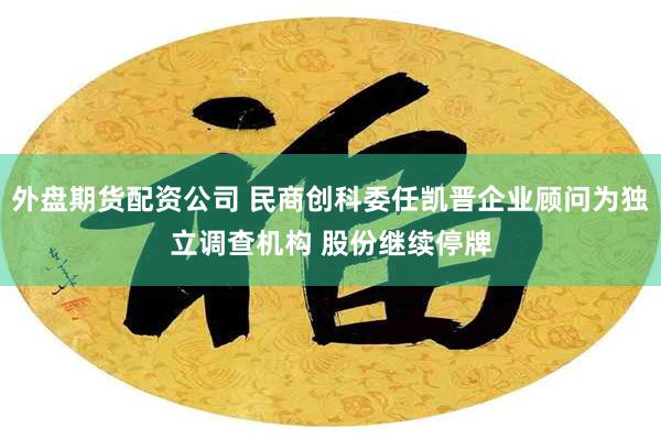 外盘期货配资公司 民商创科委任凯晋企业顾问为独立调查机构 股份继续停牌