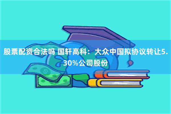 股票配资合法吗 国轩高科：大众中国拟协议转让5.30%公司股份