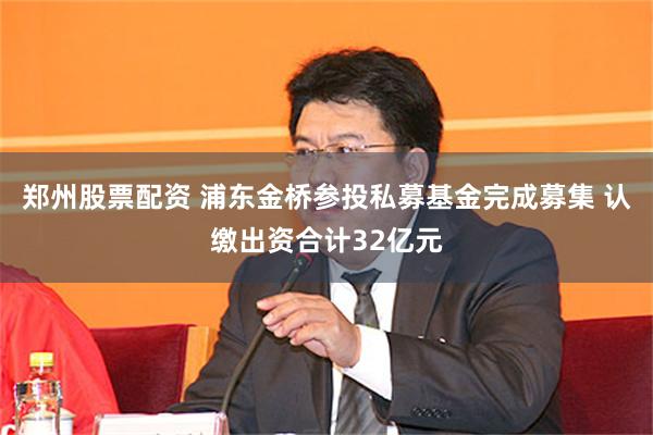 郑州股票配资 浦东金桥参投私募基金完成募集 认缴出资合计32亿元
