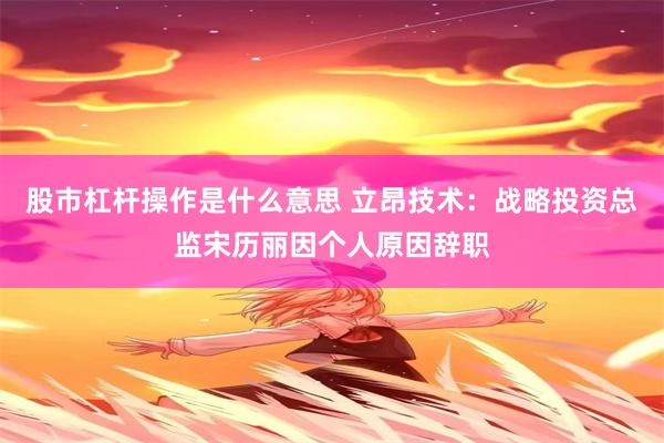 股市杠杆操作是什么意思 立昂技术：战略投资总监宋历丽因个人原因辞职