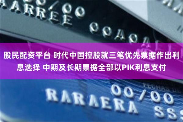 股民配资平台 时代中国控股就三笔优先票据作出利息选择 中期及长期票据全部以PIK利息支付