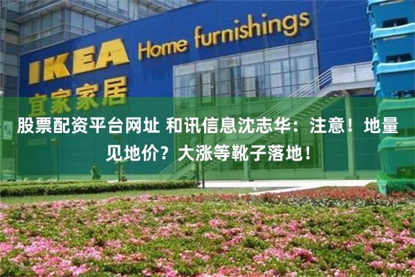 股票配资平台网址 和讯信息沈志华：注意！地量见地价？大涨等靴子落地！