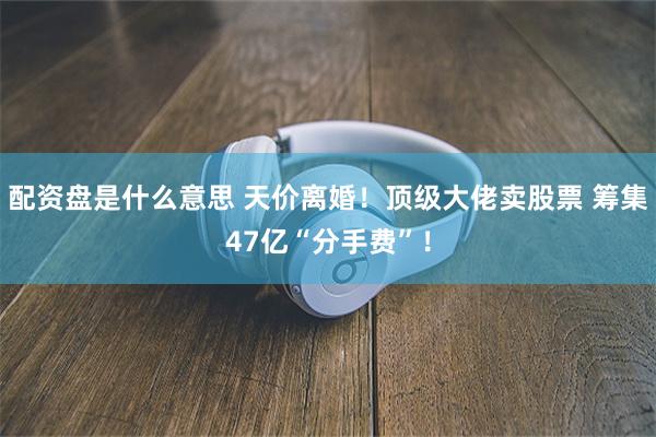 配资盘是什么意思 天价离婚！顶级大佬卖股票 筹集47亿“分手费”！
