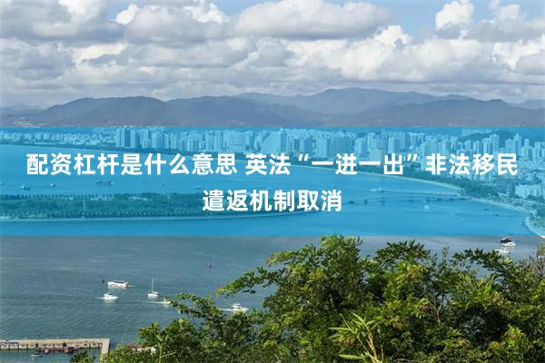 配资杠杆是什么意思 英法“一进一出”非法移民遣返机制取消