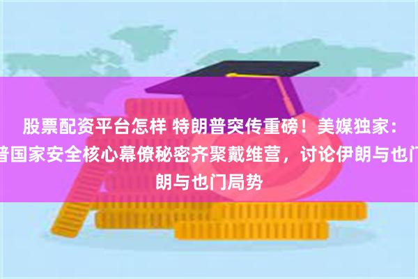 股票配资平台怎样 特朗普突传重磅！美媒独家：特朗普国家安全核心幕僚秘密齐聚戴维营，讨论伊朗与也门局势