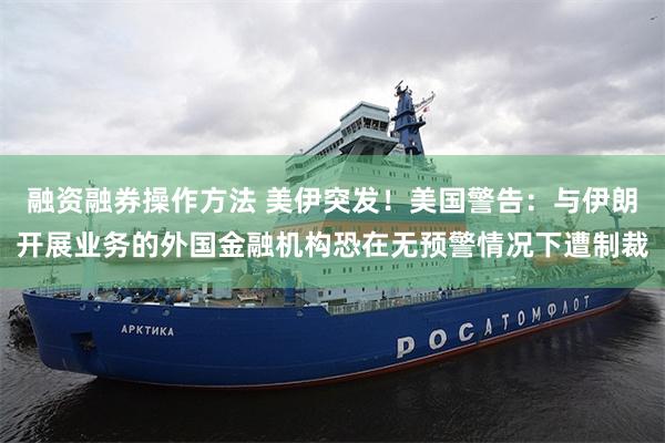 融资融券操作方法 美伊突发！美国警告：与伊朗开展业务的外国金融机构恐在无预警情况下遭制裁