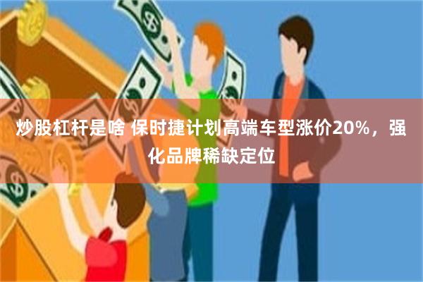 炒股杠杆是啥 保时捷计划高端车型涨价20%，强化品牌稀缺定位