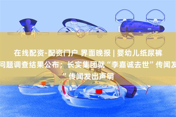 在线配资-配资门户 界面晚报 | 婴幼儿纸尿裤甲酰胺问题调查结果公布；长实集团就“李嘉诚去世”传闻发出声明