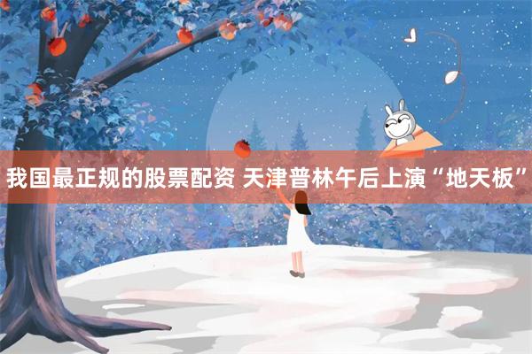 我国最正规的股票配资 天津普林午后上演“地天板”